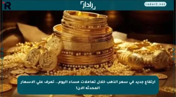 ارتفاع جديد في سعر الذهب خلال تعاملات مساء اليوم.. تعرف على الأسعار المحدثة الآن!
